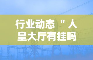 行业动态 ＂人皇大厅有挂吗最新版更新内容”通用版下载教程！