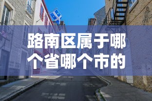 路南区属于哪个省哪个市的 路南区属于哪个省哪个市的
