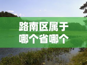 路南区属于哪个省哪个市的 路南区属于哪个省哪个市的