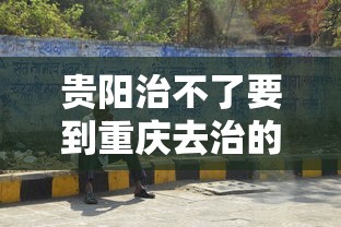 贵阳治不了要到重庆去治的病
