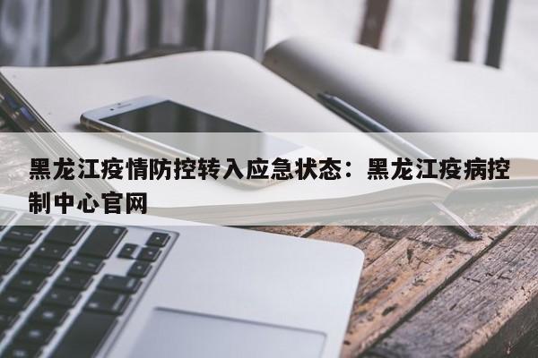 黑龙江疫情防控转入应急状态：黑龙江疫病控制中心官网