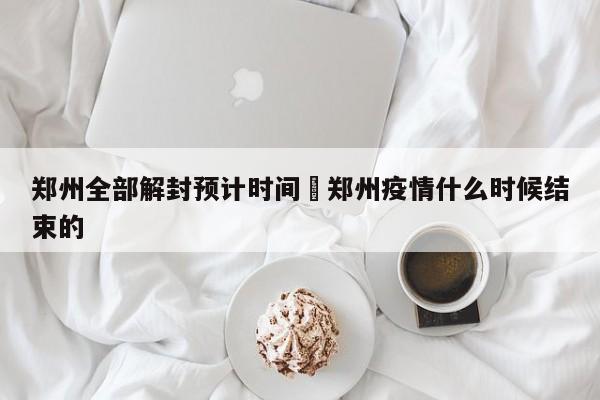 郑州全部解封预计时间›郑州疫情什么时候结束的