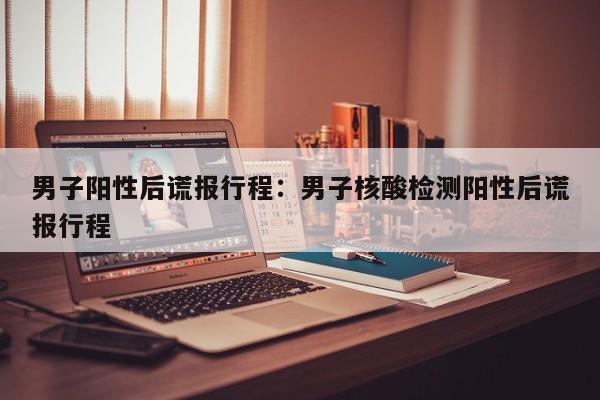 男子阳性后谎报行程：男子核酸检测阳性后谎报行程