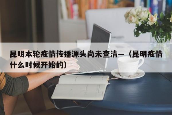 昆明本轮疫情传播源头尚未查清—（昆明疫情什么时候开始的）