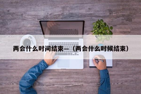 两会什么时间结束—（两会什么时候结束）