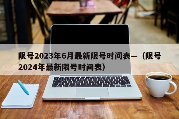 限号2023年6月最新限号时间表—（限号2024年最新限号时间表）