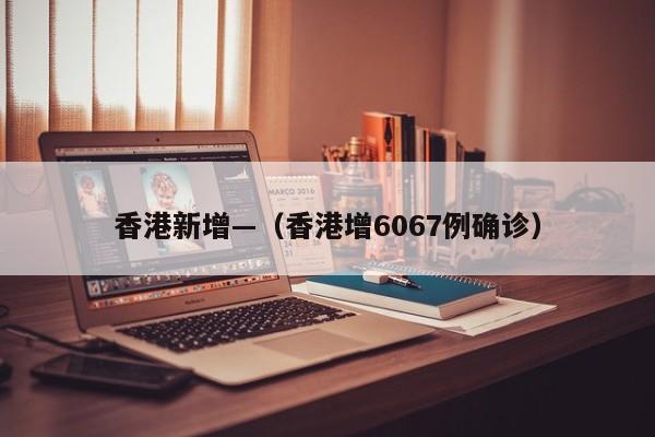 香港新增—（香港增6067例确诊）