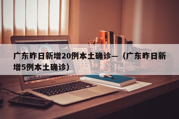 广东昨日新增20例本土确诊—（广东昨日新增5例本土确诊）