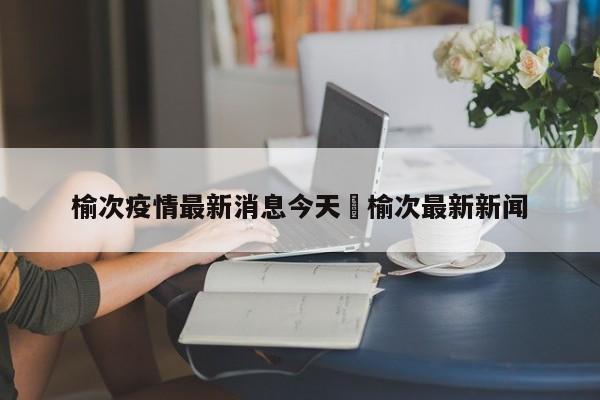 榆次疫情最新消息今天›榆次最新新闻