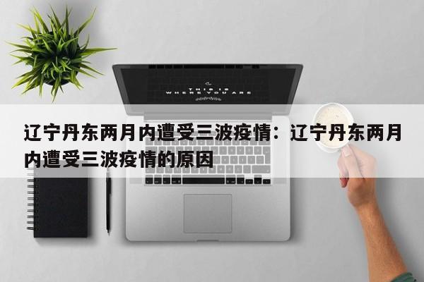 辽宁丹东两月内遭受三波疫情：辽宁丹东两月内遭受三波疫情的原因