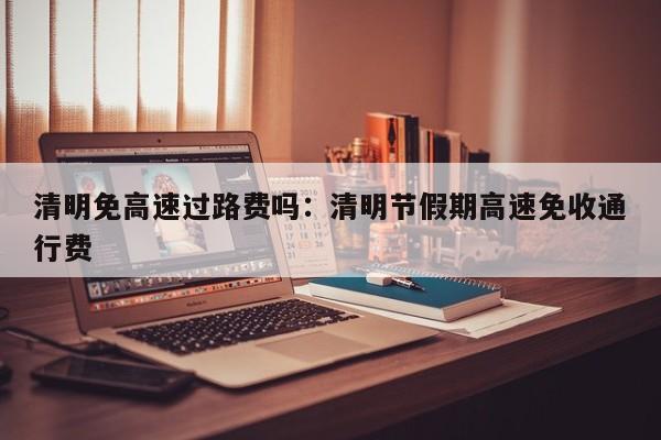 清明免高速过路费吗：清明节假期高速免收通行费