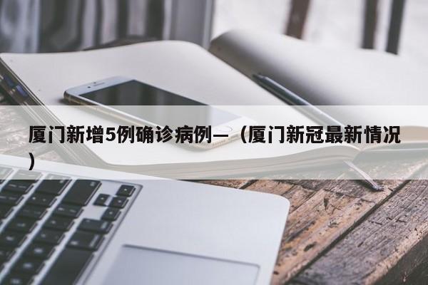厦门新增5例确诊病例—（厦门新冠最新情况）