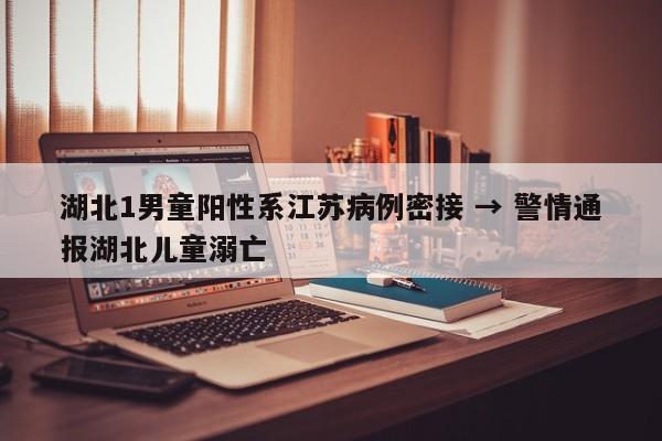 湖北1男童阳性系江苏病例密接 → 警情通报湖北儿童溺亡