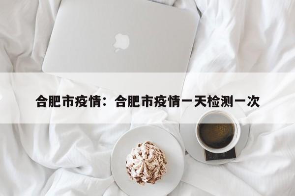 合肥市疫情：合肥市疫情一天检测一次