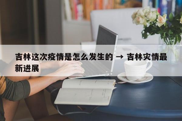 吉林这次疫情是怎么发生的 → 吉林灾情最新进展