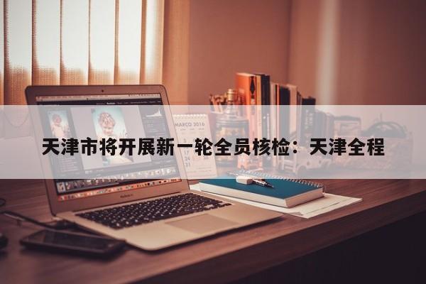 天津市将开展新一轮全员核检：天津全程