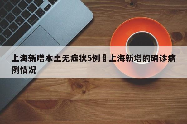 上海新增本土无症状5例›上海新增的确诊病例情况