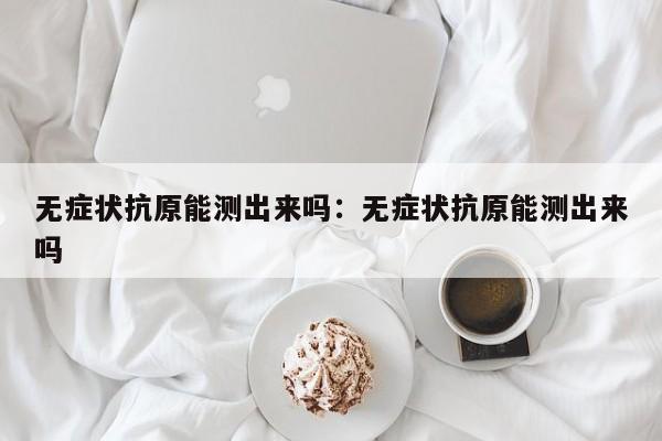 无症状抗原能测出来吗：无症状抗原能测出来吗