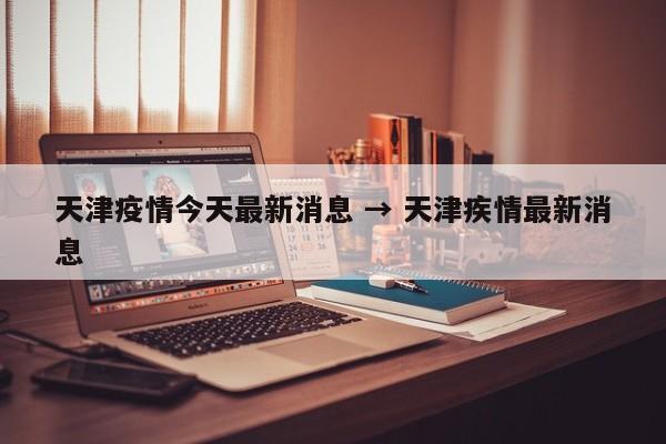 天津疫情今天最新消息 → 天津疾情最新消息