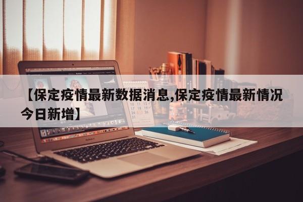 【保定疫情最新数据消息,保定疫情最新情况今日新增】