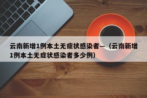 云南新增1例本土无症状感染者—（云南新增1例本土无症状感染者多少例）