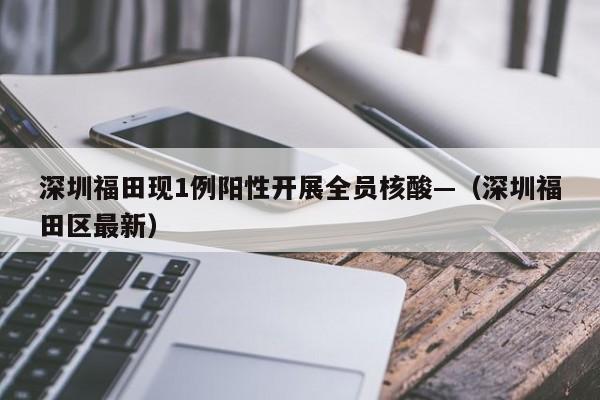 深圳福田现1例阳性开展全员核酸—（深圳福田区最新）