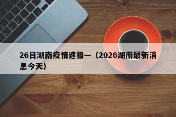 26日湖南疫情速报—（2026湖南最新消息今天）