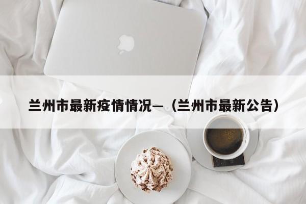 兰州市最新疫情情况—（兰州市最新公告）
