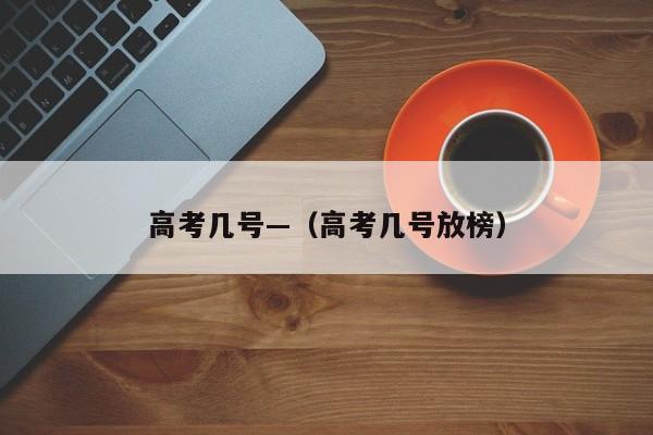 高考几号—（高考几号放榜）