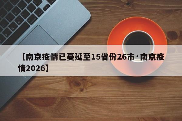 【南京疫情已蔓延至15省份26市·南京疫情2026】