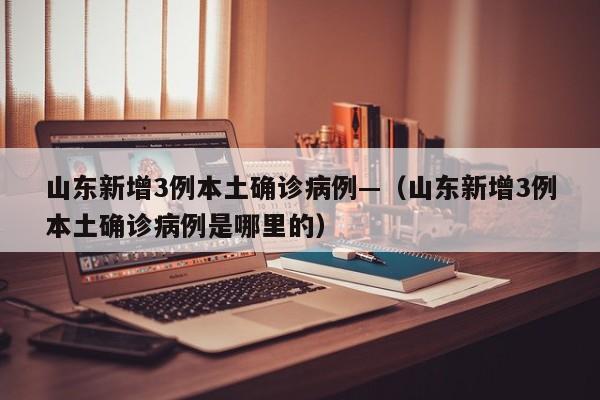 山东新增3例本土确诊病例—（山东新增3例本土确诊病例是哪里的）