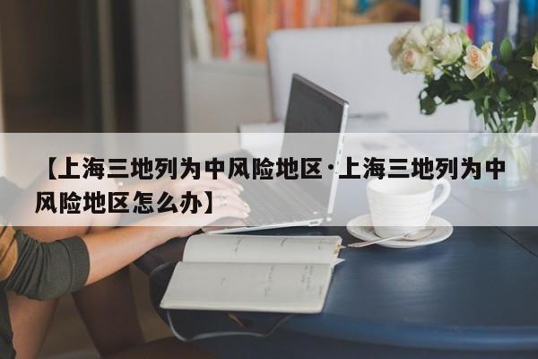 【上海三地列为中风险地区·上海三地列为中风险地区怎么办】