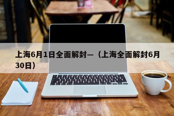 上海6月1日全面解封—（上海全面解封6月30日）
