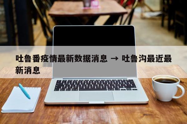 吐鲁番疫情最新数据消息 → 吐鲁沟最近最新消息