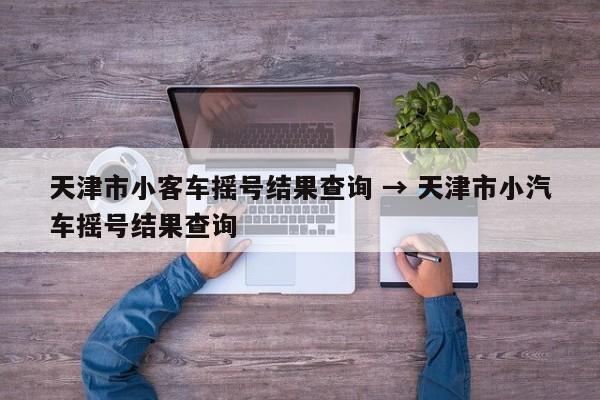 天津市小客车摇号结果查询 → 天津市小汽车摇号结果查询