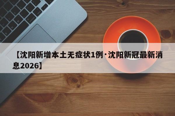 【沈阳新增本土无症状1例·沈阳新冠最新消息2026】