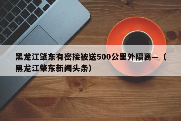 黑龙江肇东有密接被送500公里外隔离—（黑龙江肇东新闻头条）