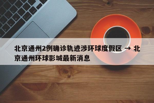 北京通州2例确诊轨迹涉环球度假区 → 北京通州环球影城最新消息