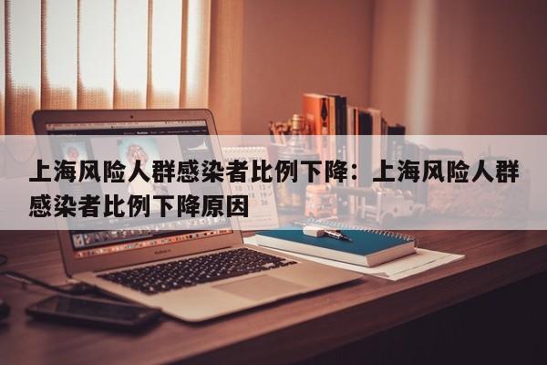 上海风险人群感染者比例下降：上海风险人群感染者比例下降原因