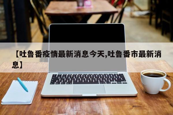 【吐鲁番疫情最新消息今天,吐鲁番市最新消息】