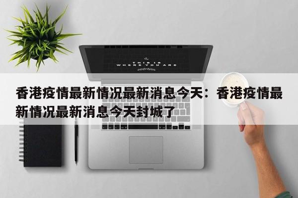 香港疫情最新情况最新消息今天：香港疫情最新情况最新消息今天封城了