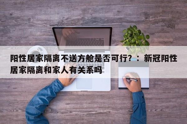 阳性居家隔离不送方舱是否可行？：新冠阳性居家隔离和家人有关系吗