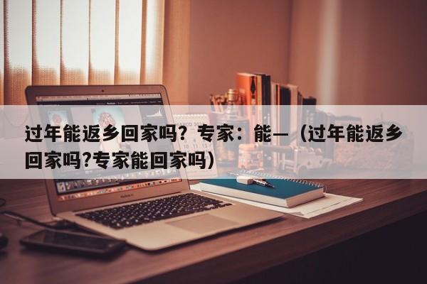 过年能返乡回家吗？专家：能—（过年能返乡回家吗?专家能回家吗）
