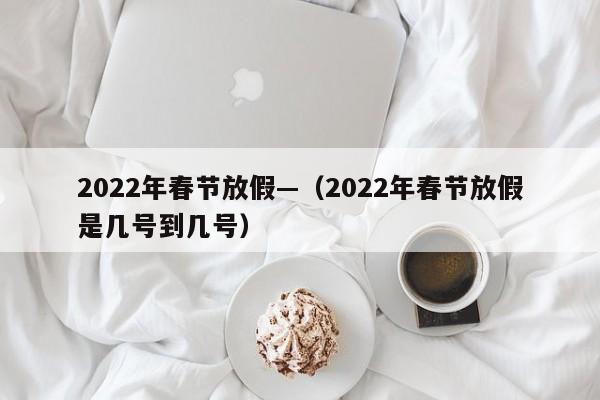2022年春节放假—（2022年春节放假是几号到几号）