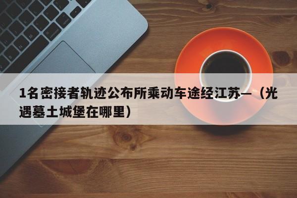 1名密接者轨迹公布所乘动车途经江苏—（光遇墓土城堡在哪里）