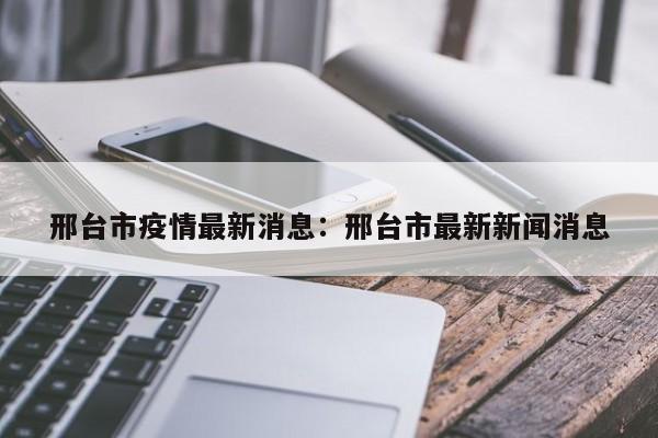 邢台市疫情最新消息：邢台市最新新闻消息