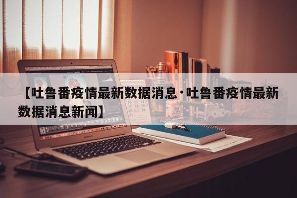 【吐鲁番疫情最新数据消息·吐鲁番疫情最新数据消息新闻】