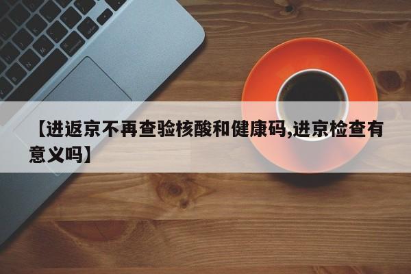 【进返京不再查验核酸和健康码,进京检查有意义吗】