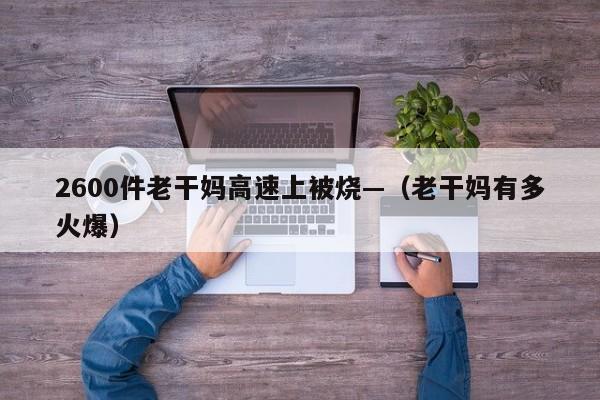 2600件老干妈高速上被烧—（老干妈有多火爆）
