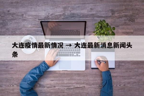 大连疫情最新情况 → 大连最新消息新闻头条